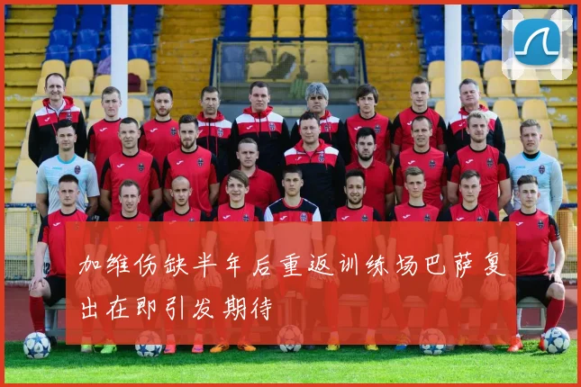 加维伤缺半年后重返训练场巴萨复出在即引发期待