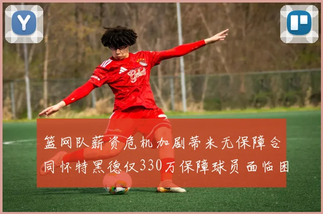 篮网队薪资危机加剧蒂米无保障合同怀特黑德仅330万保障球员面临困境