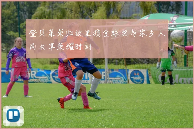 登贝莱荣归故里携金球奖与家乡人民共享荣耀时刻