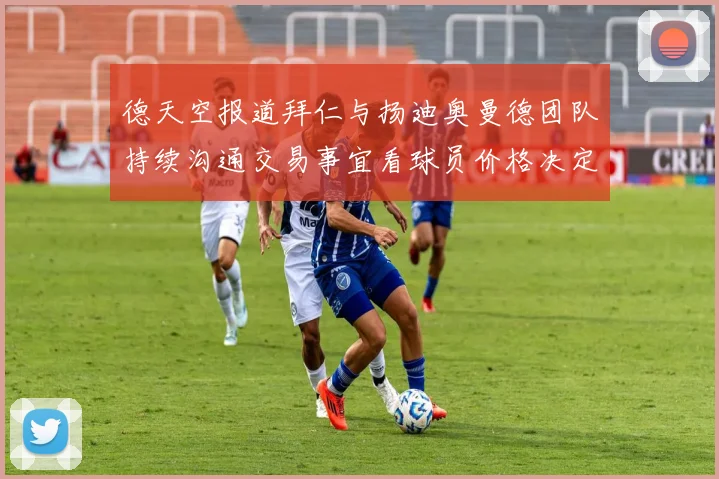 德天空报道拜仁与扬迪奥曼德团队持续沟通交易事宜看球员价格决定成败