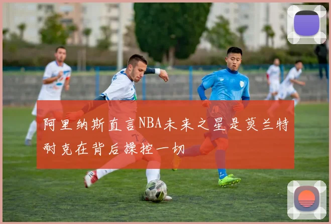 阿里纳斯直言NBA未来之星是莫兰特耐克在背后操控一切
