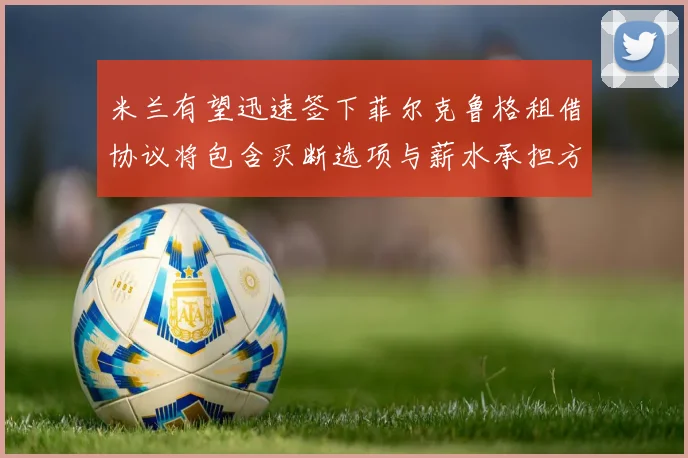 米兰有望迅速签下菲尔克鲁格租借协议将包含买断选项与薪水承担方案