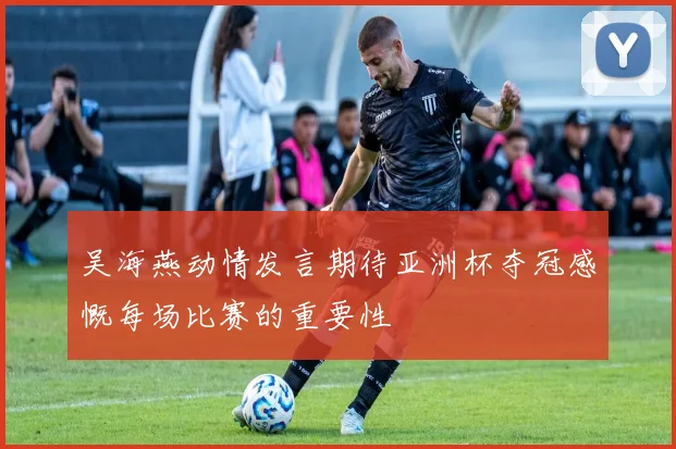吴海燕动情发言期待亚洲杯夺冠感慨每场比赛的重要性