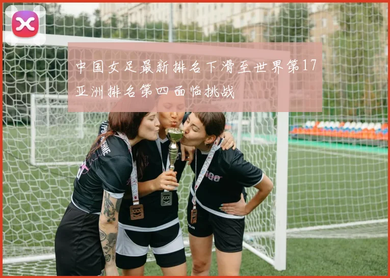 中国女足最新排名下滑至世界第17亚洲排名第四面临挑战