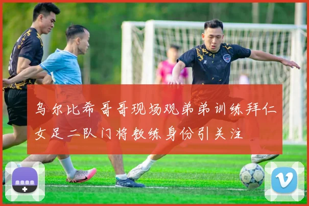 乌尔比希哥哥现场观弟弟训练拜仁女足二队门将教练身份引关注