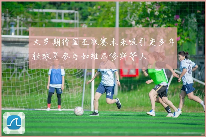 大罗期待国王联赛未来吸引更多年轻球员参与如维尼修斯等人