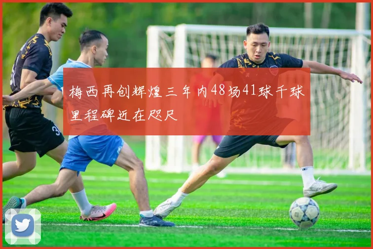 梅西再创辉煌三年内48场41球千球里程碑近在咫尺
