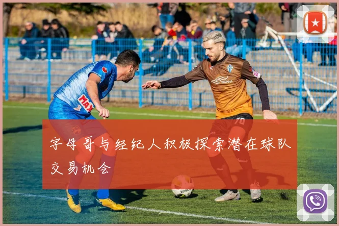 字母哥与经纪人积极探索潜在球队交易机会