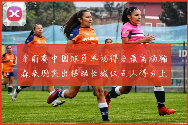 季前赛中国球员单场得分最高杨瀚森表现突出移动长城仅五人得分上双