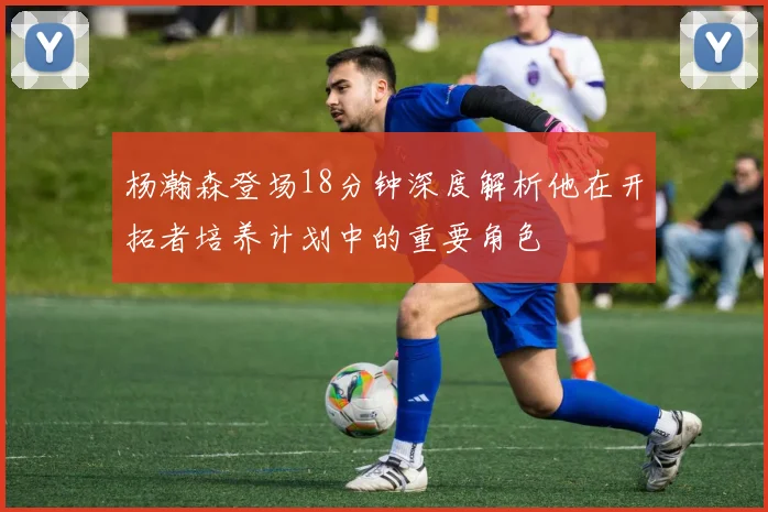 杨瀚森登场18分钟深度解析他在开拓者培养计划中的重要角色