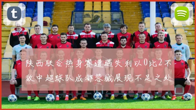 陕西联合热身赛遭遇失利以0比2不敌中超球队成都蓉城展现不足之处