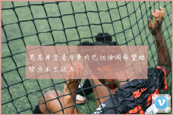 恩昆库澄清与费内巴切传闻希望继续为米兰效力