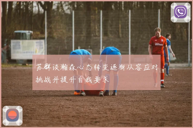 苏群谈瀚森心态转变逐渐从容应对挑战并提升自我要求