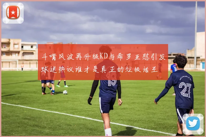 斗嘴风波再升级KD与希罗互怼引发球迷热议谁才是真正的垃圾话王