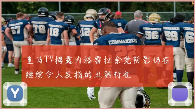 皇马TV揭露内格雷拉余党阴影仍在继续令人发指的丑陋行径