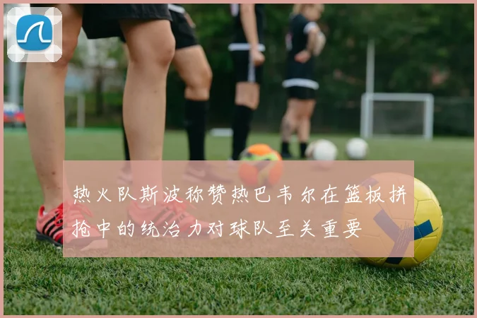 热火队斯波称赞热巴韦尔在篮板拼抢中的统治力对球队至关重要