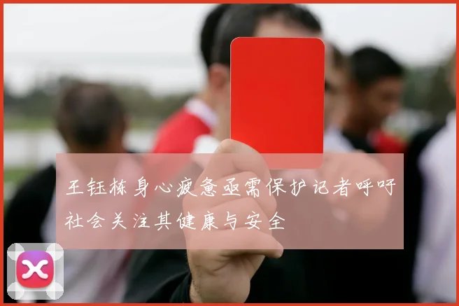 王钰栋身心疲惫亟需保护记者呼吁社会关注其健康与安全