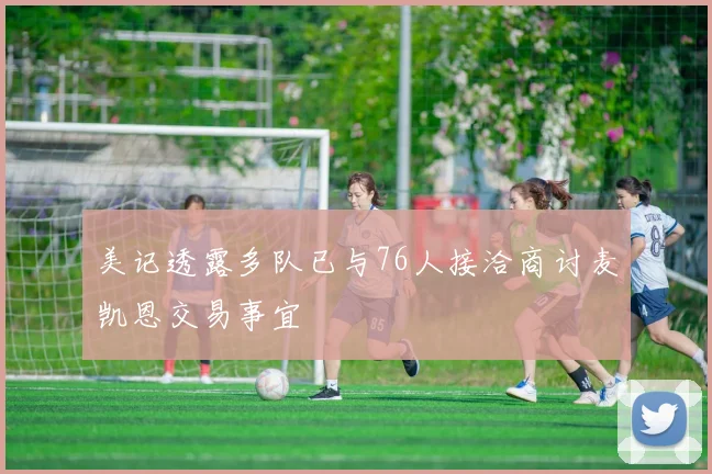 美记透露多队已与76人接洽商讨麦凯恩交易事宜