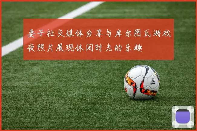 妻子社交媒体分享与库尔图瓦游戏夜照片展现休闲时光的乐趣