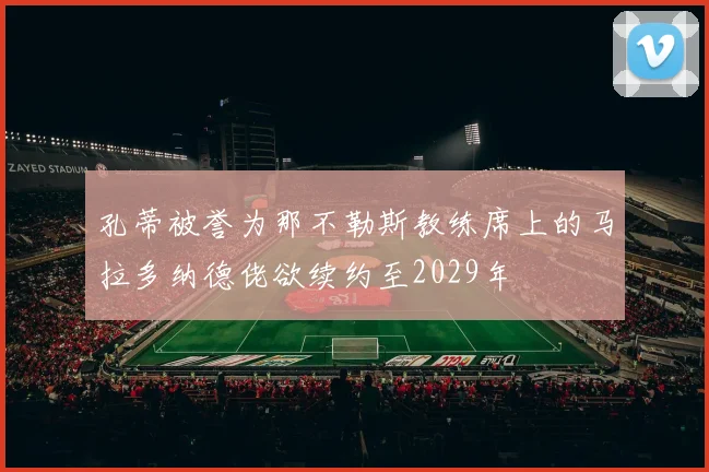 孔蒂被誉为那不勒斯教练席上的马拉多纳德佬欲续约至2029年