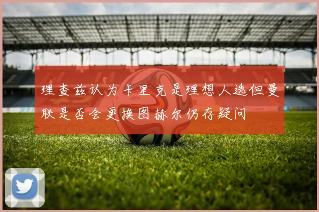 理查兹认为卡里克是理想人选但曼联是否会更换图赫尔仍存疑问