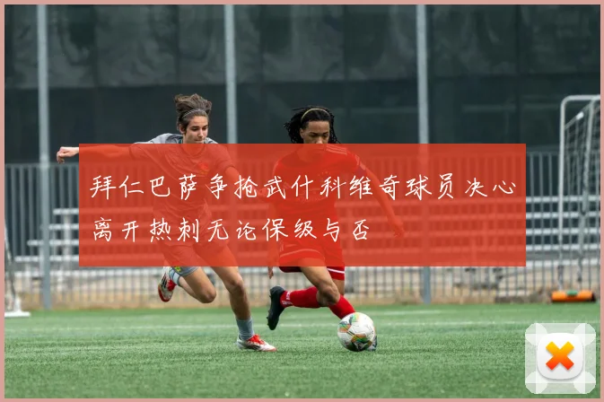 拜仁巴萨争抢武什科维奇球员决心离开热刺无论保级与否