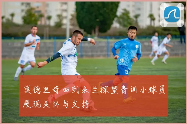 莫德里奇回到米兰探望青训小球员展现关怀与支持