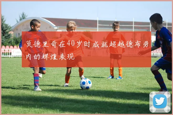 莫德里奇在40岁时成就超越德布劳内的辉煌表现