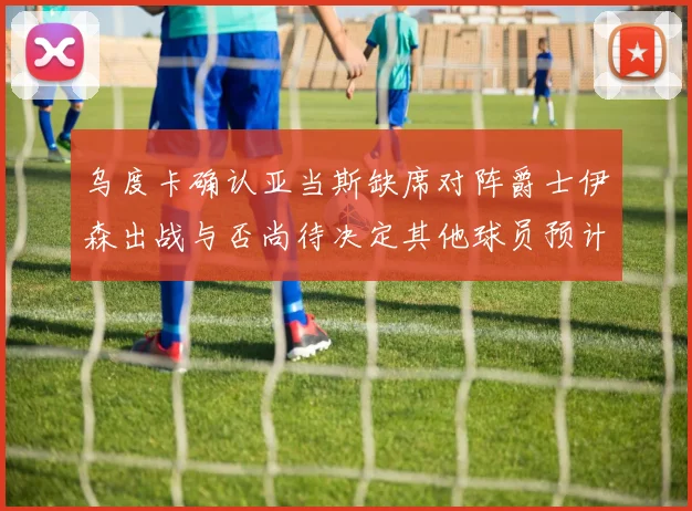 乌度卡确认亚当斯缺席对阵爵士伊森出战与否尚待决定其他球员预计均能参赛