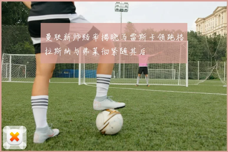 曼联新帅赔率揭晓马雷斯卡领跑格拉斯纳与弗莱彻紧随其后
