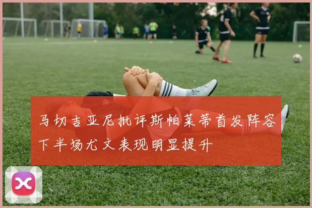 马切吉亚尼批评斯帕莱蒂首发阵容下半场尤文表现明显提升