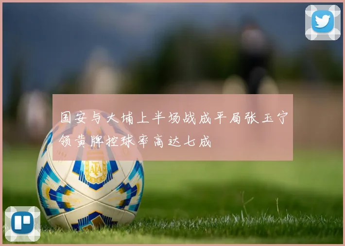 国安与大埔上半场战成平局张玉宁领黄牌控球率高达七成