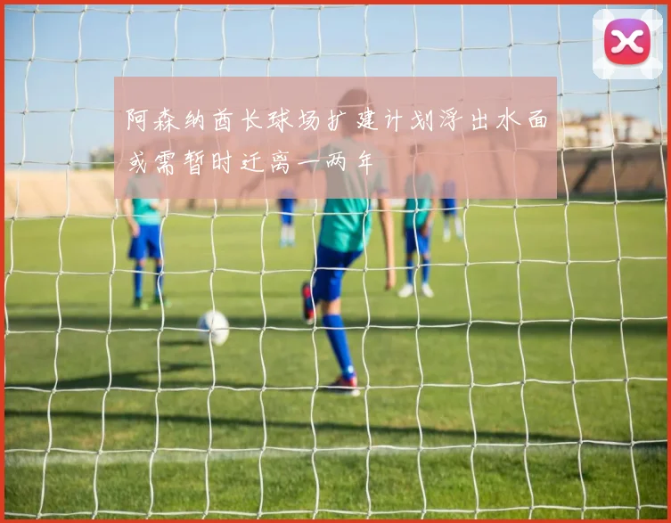 阿森纳酋长球场扩建计划浮出水面或需暂时迁离一两年