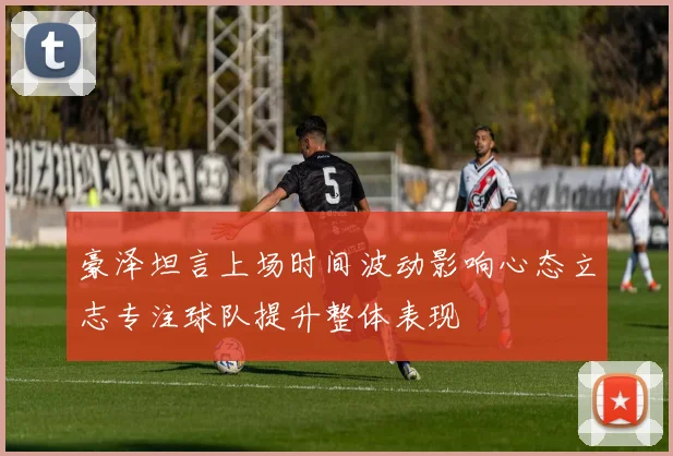 豪泽坦言上场时间波动影响心态立志专注球队提升整体表现
