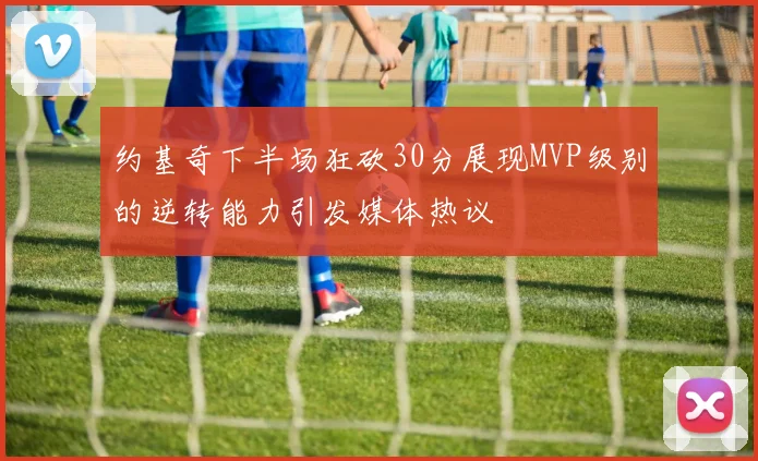 约基奇下半场狂砍30分展现MVP级别的逆转能力引发媒体热议