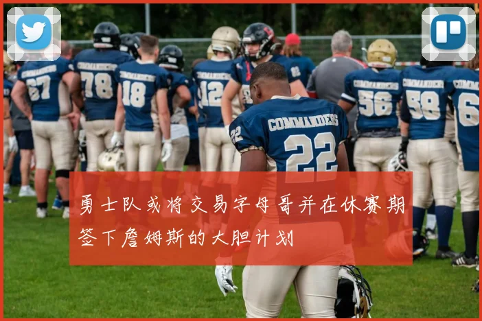 勇士队或将交易字母哥并在休赛期签下詹姆斯的大胆计划