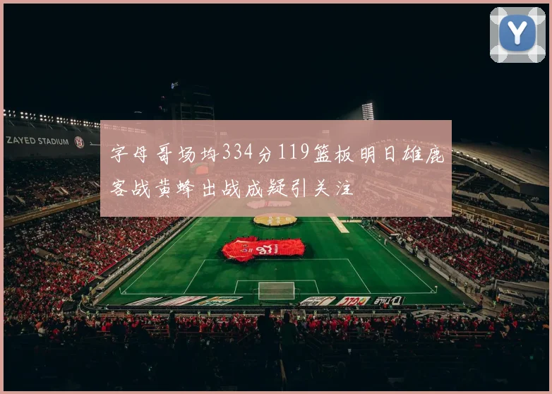 字母哥场均334分119篮板明日雄鹿客战黄蜂出战成疑引关注