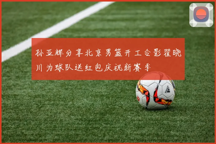 孙亚辉分享北京男篮开工合影翟晓川为球队送红包庆祝新赛季