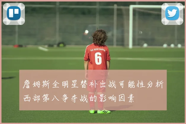 詹姆斯全明星替补出战可能性分析西部第八争夺战的影响因素