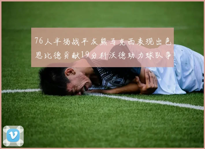 76人半场战平灰熊马克西表现出色恩比德贡献19分科沃德助力球队争胜