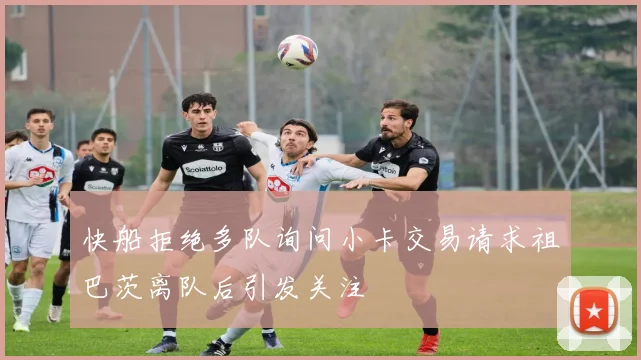 快船拒绝多队询问小卡交易请求祖巴茨离队后引发关注