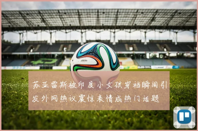 苏亚雷斯被印度小女孩穿裆瞬间引发外网热议震惊表情成热门话题