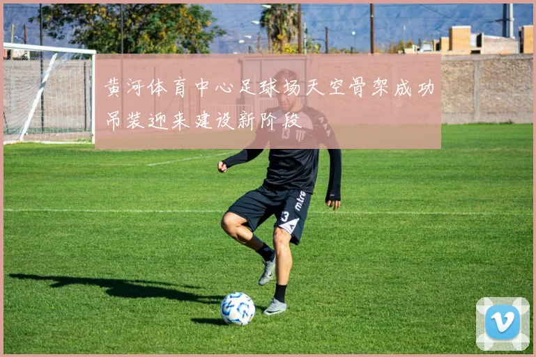 黄河体育中心足球场天空骨架成功吊装迎来建设新阶段