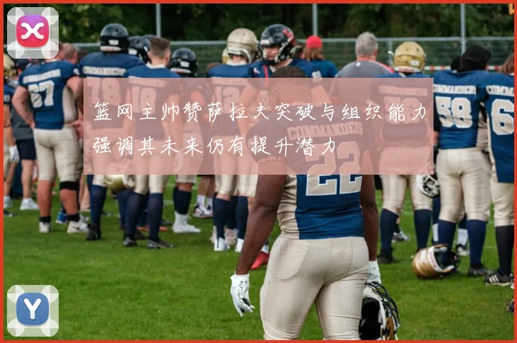 篮网主帅赞萨拉夫突破与组织能力强调其未来仍有提升潜力