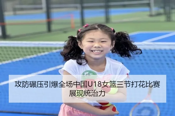 攻防碾压引爆全场中国U18女篮三节打花比赛展现统治力（IMSPORTS）